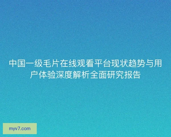 中国一级毛片在线观看平台现状趋势与用户体验深度解析全面研究报告