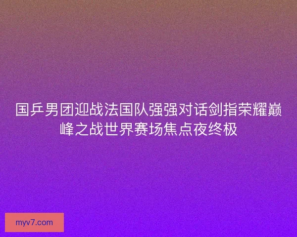 国乒男团迎战法国队强强对话剑指荣耀巅峰之战世界赛场焦点夜终极