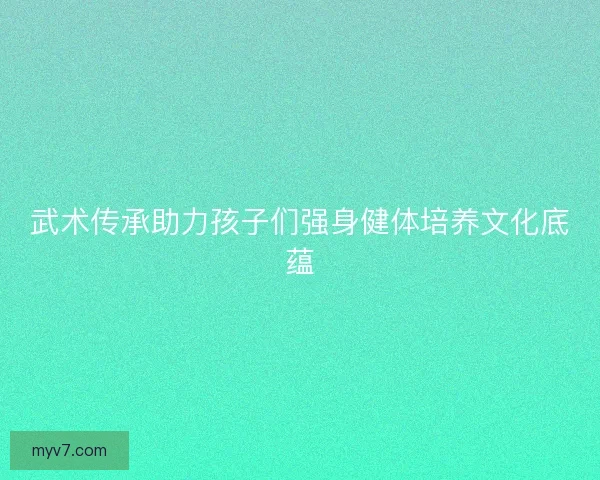 武术传承助力孩子们强身健体培养文化底蕴
