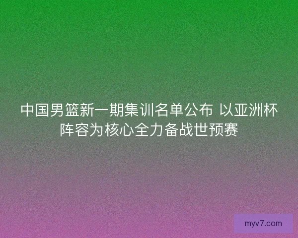 中国男篮新一期集训名单公布 以亚洲杯阵容为核心全力备战世预赛