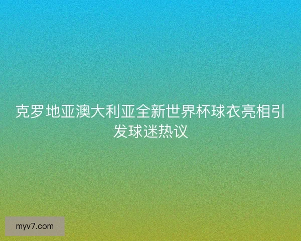克罗地亚澳大利亚全新世界杯球衣亮相引发球迷热议