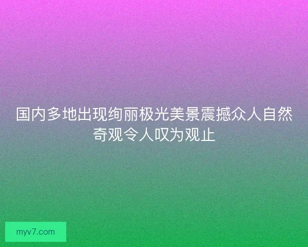 国内多地出现绚丽极光美景震撼众人自然奇观令人叹为观止