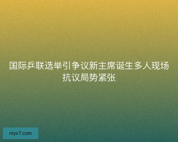 国际乒联选举引争议新主席诞生多人现场抗议局势紧张