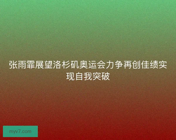 张雨霏展望洛杉矶奥运会力争再创佳绩实现自我突破